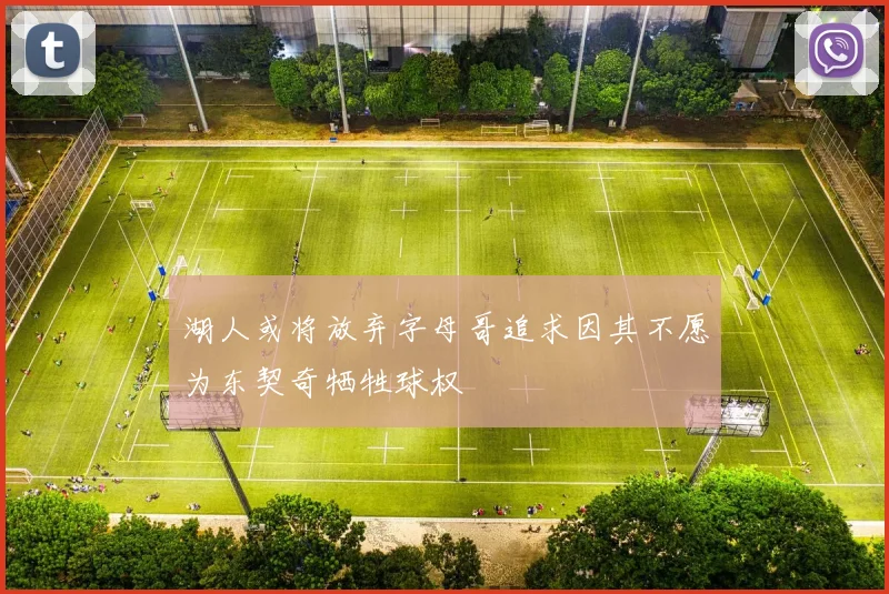 湖人或将放弃字母哥追求因其不愿为东契奇牺牲球权