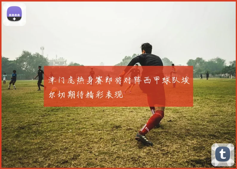 津门虎热身赛即将对阵西甲球队埃尔切期待精彩表现