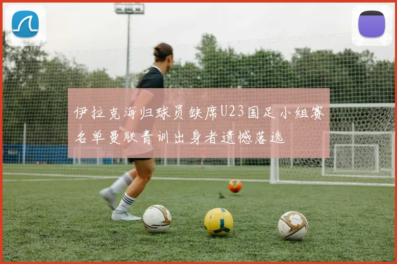 伊拉克海归球员缺席U23国足小组赛名单曼联青训出身者遗憾落选