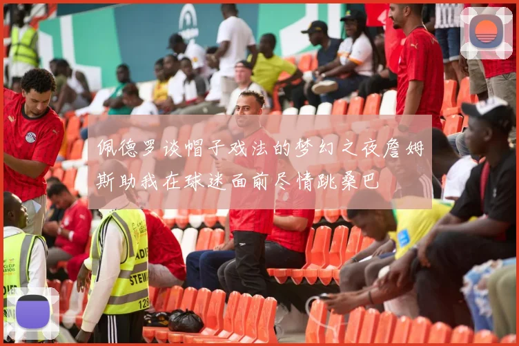 佩德罗谈帽子戏法的梦幻之夜詹姆斯助我在球迷面前尽情跳桑巴