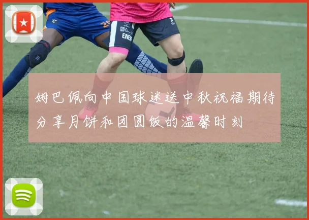 姆巴佩向中国球迷送中秋祝福期待分享月饼和团圆饭的温馨时刻