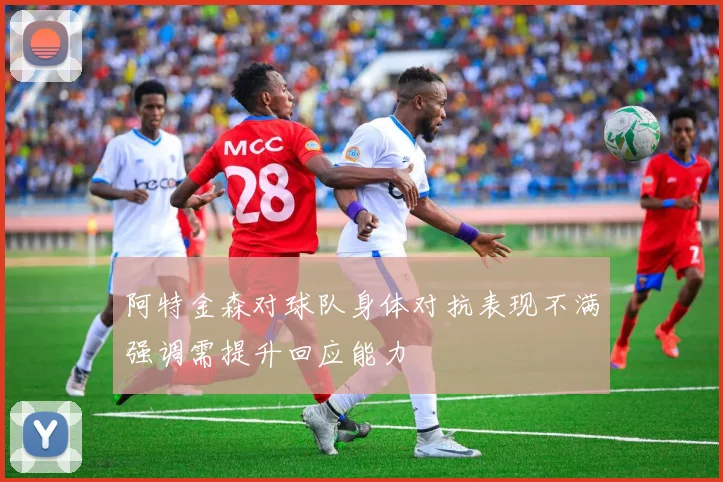 阿特金森对球队身体对抗表现不满强调需提升回应能力