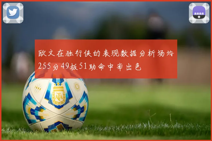 欧文在独行侠的表现数据分析场均255分49板51助命中率出色