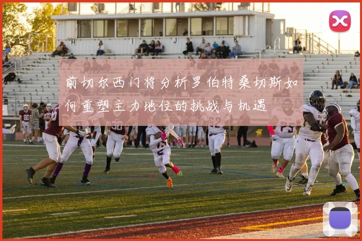 前切尔西门将分析罗伯特桑切斯如何重塑主力地位的挑战与机遇