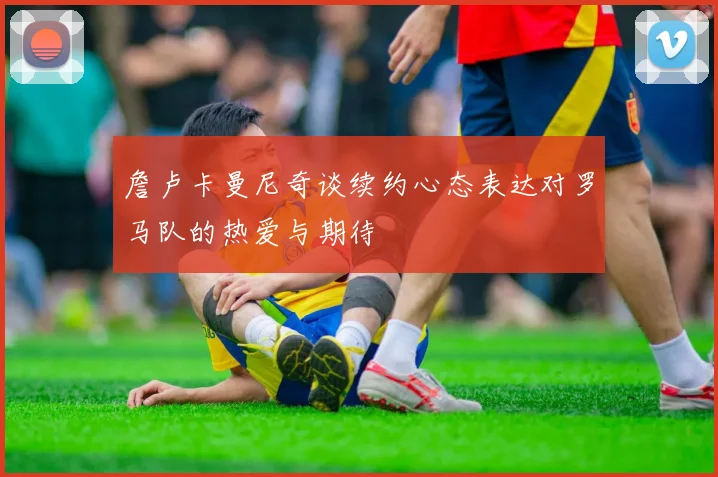 詹卢卡曼尼奇谈续约心态表达对罗马队的热爱与期待