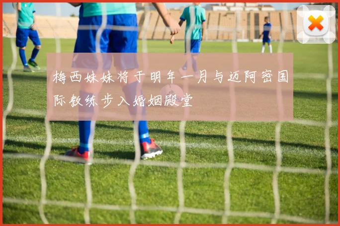 梅西妹妹将于明年一月与迈阿密国际教练步入婚姻殿堂