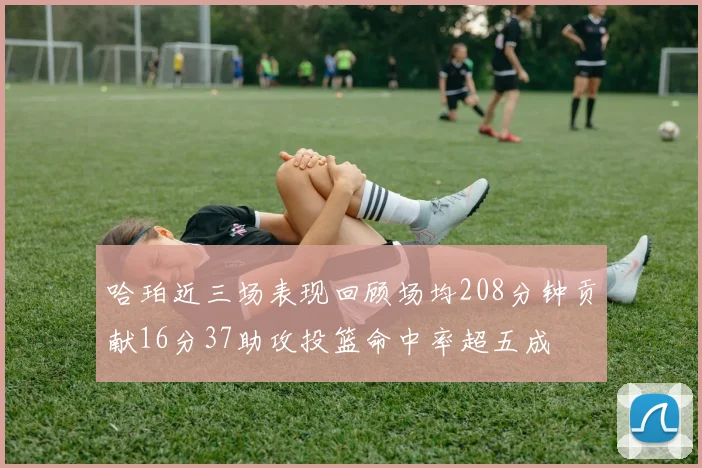哈珀近三场表现回顾场均208分钟贡献16分37助攻投篮命中率超五成