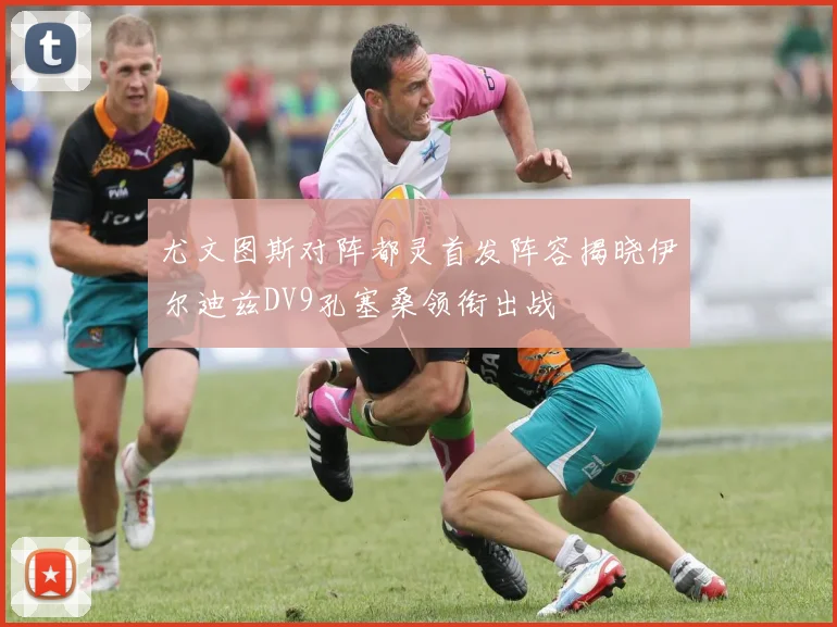 尤文图斯对阵都灵首发阵容揭晓伊尔迪兹DV9孔塞桑领衔出战