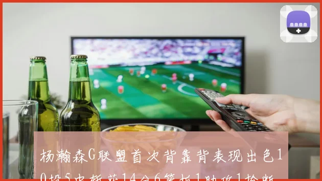 杨瀚森G联盟首次背靠背表现出色10投5中斩获14分6篮板1助攻1抢断