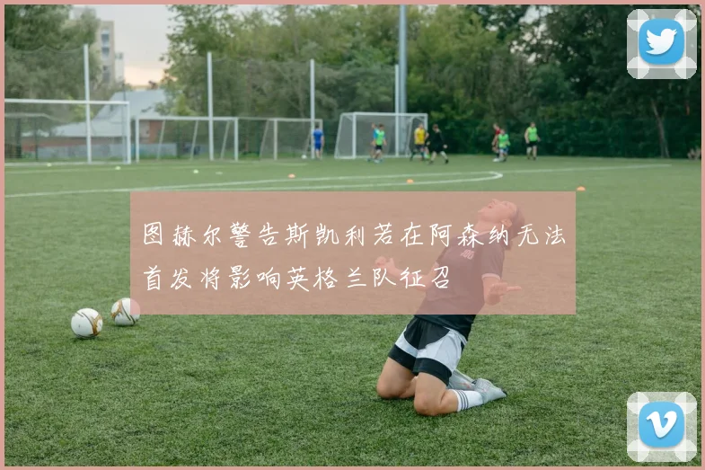 图赫尔警告斯凯利若在阿森纳无法首发将影响英格兰队征召