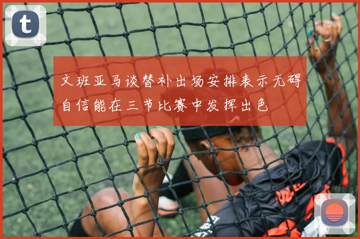 文班亚马谈替补出场安排表示无碍自信能在三节比赛中发挥出色