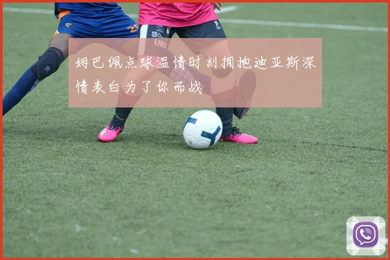 姆巴佩点球温情时刻拥抱迪亚斯深情表白为了你而战