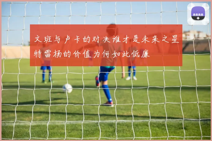 文班与卢卡的对决谁才是未来之星特雷杨的价值为何如此低廉