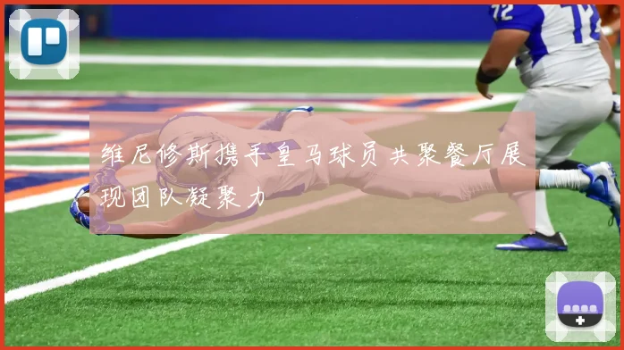 维尼修斯携手皇马球员共聚餐厅展现团队凝聚力