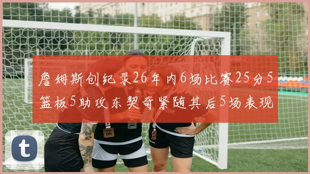 詹姆斯创纪录26年内6场比赛25分5篮板5助攻东契奇紧随其后5场表现出色