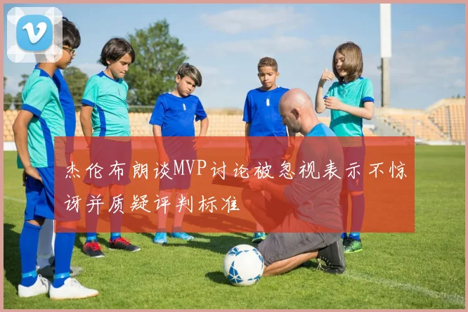 杰伦布朗谈MVP讨论被忽视表示不惊讶并质疑评判标准