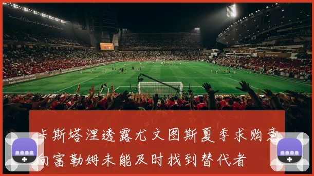 卡斯塔涅透露尤文图斯夏季求购意向富勒姆未能及时找到替代者