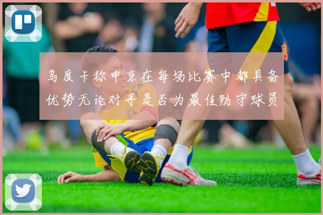 乌度卡称申京在每场比赛中都具备优势无论对手是否为最佳防守球员