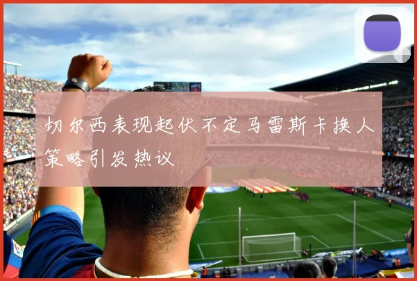 切尔西表现起伏不定马雷斯卡换人策略引发热议